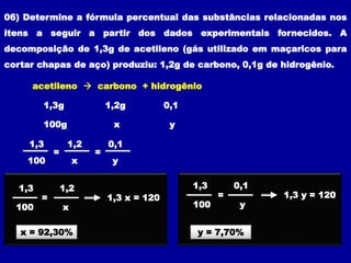 06) Determine a fórmula percentual das substâncias relacionadas nos
itens a seguir a partir dos dados experimentais fornecidos. A
decomposição de 1,3g de acetileno (gás utilizado em maçaricos para
cortar chapas de aço) produziu: 1,2g de carbono, 0,1g de hidrogênio.
acetileno  carbono + hidrogênio
1,3g 1,2g 0,1
100g x y
= =
1,3 1,2 0,1
100 x y
=
1,3 1,2
100 x
x = 92,30%
1,3 x = 120 =
1,3 0,1
100 y
y = 7,70%
1,3 y = 120
 