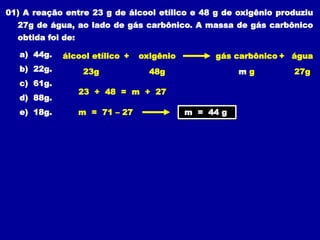 01) A reação entre 23 g de álcool etílico e 48 g de oxigênio produziu
27g de água, ao lado de gás carbônico. A massa de gás carbônico
obtida foi de:
a) 44g.
b) 22g.
c) 61g.
d) 88g.
e) 18g.
álcool etílico oxigênio gás carbônico água
+ +
23g 48g 27g
m g
23 + 48 = m + 27
m = 71 – 27 m = 44 g
 