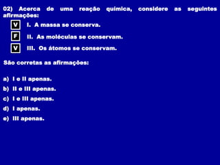 02) Acerca de uma reação química, considere as seguintes
afirmações:
I. A massa se conserva.
II. As moléculas se conservam.
III. Os átomos se conservam.
São corretas as afirmações:
a) I e II apenas.
b) II e III apenas.
c) I e III apenas.
d) I apenas.
e) III apenas.
V
F
V
 