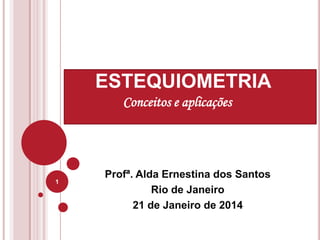 Profª. Alda Ernestina dos Santos
Rio de Janeiro
21 de Janeiro de 2014
1
ESTEQUIOMETRIA
Conceitos e aplicações
 