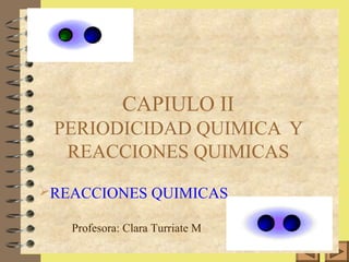 1 
CAPIULO II 
PERIODICIDAD QUIMICA Y 
REACCIONES QUIMICAS 
REACCIONES QUIMICAS 
Profesora: Clara Turriate M 
 