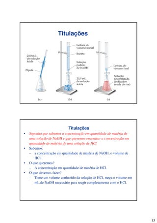 13
Titulações
Titulações
• Suponha que sabemos a concentração em quantidade de matéria de
uma solução de NaOH e que queremos encontrar a concentração em
quantidade de matéria de uma solução de HCl.
• Sabemos:
– a concentração em quantidade de matéria de NaOH, o volume de
HCl.
• O que queremos?
– A concentração em quantidade de matéria de HCl.
• O que devemos fazer?
– Tome um volume conhecido da solução de HCl, meça o volume em
mL de NaOH necessário para reagir completamente com o HCl.
 