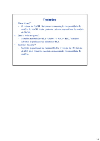 14
Titulações
• O que temos?
– O volume de NaOH. Sabemos a concentração em quantidade de
matéria do NaOH, então, podemos calcular a quantidade de matéria
de NaOH.
• Qual o próximo passo?
– Sabemos também que HCl + NaOH → NaCl + H2O. Portanto,
sabemos a quantidade de matéria de HCl.
• Podemos finalizar?
– Sabendo a quantidade de matéria (HCl) e o volume de HCl (acima
de 20,0 mL), podemos calcular a concentração em quantidade de
matéria.
 