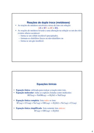 4
Reações de dupla troca (metáteses)
• As reações de metátese envolvem a troca de íons em solução:
AX + BY → AY + BX.
• As reações de metátese levarão a uma alteração na solução se um dos três
eventos abaixo acontecer:
– forma-se um sólido insolúvel (precipitado),
– formam-se eletrólitos fracos ou não-eletrólitos ou
– forma-se um gás insolúvel.
Equações iônicas
• Equação iônica: utilizada para realçar a reação entre íons.
• Equação molecular: todas as espécies listadas como moléculas:
HCl(aq) + NaOH(aq) → H2O(l) + NaCl(aq)
• Equação iônica completa: lista todos os íons:
H+(aq) + Cl-(aq) + Na+(aq) + OH-(aq) → H2O(l) + Na+(aq) + Cl-(aq)
• Equação iônica simplificada: lista somente íons únicos:
H+(aq) + OH-(aq) → H2O(l)
 