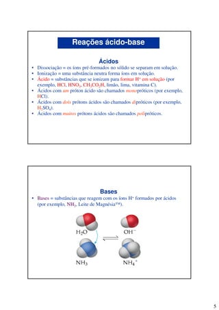 5
Ácidos
• Dissociação = os íons pré-formados no sólido se separam em solução.
• Ionização = uma substância neutra forma íons em solução.
• Ácido = substâncias que se ionizam para formar H+ em solução (por
exemplo, HCl, HNO3, CH3CO2H, limão, lima, vitamina C).
• Ácidos com um próton ácido são chamados monopróticos (por exemplo,
HCl).
• Ácidos com dois prótons ácidos são chamados dipróticos (por exemplo,
H2SO4).
• Ácidos com muitos prótons ácidos são chamados polipróticos.
Reações ácido-base
Bases
• Bases = substâncias que reagem com os íons H+ formados por ácidos
(por exemplo, NH3, Leite de Magnésia™).
 