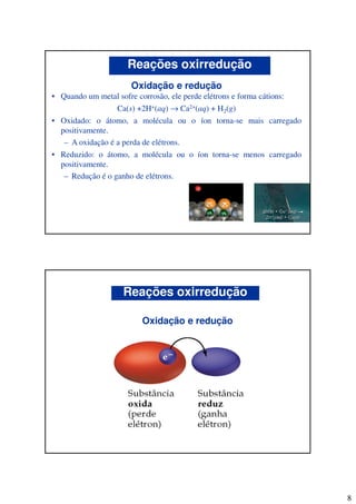 8
Oxidação e redução
• Quando um metal sofre corrosão, ele perde elétrons e forma cátions:
Ca(s) +2H+(aq) → Ca2+(aq) + H2(g)
• Oxidado: o átomo, a molécula ou o íon torna-se mais carregado
positivamente.
– A oxidação é a perda de elétrons.
• Reduzido: o átomo, a molécula ou o íon torna-se menos carregado
positivamente.
– Redução é o ganho de elétrons.
Reações oxirredução
Oxidação e redução
Reações oxirredução
 
