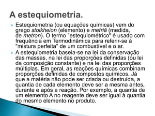  Estequiometria (ou equações químicas) vem do
grego stoikheion (elemento) e metriā (medida,
de metron). O termo "estequiométrico" é usado com
frequência em Termodinâmica para referir-se à
"mistura perfeita" de um combustível e o ar.
 A estequiometria baseia-se na lei da conservação
das massas, na lei das proporções definidas (ou lei
da composição constante) e na lei das proporções
múltiplas. Em geral, as reações químicas combinam
proporções definidas de compostos químicos. Já
que a matéria não pode ser criada ou destruída, a
quantia de cada elemento deve ser a mesma antes,
durante e após a reação. Por exemplo, a quantia de
um elemento A no reagente deve ser igual à quantia
do mesmo elemento no produto.
 