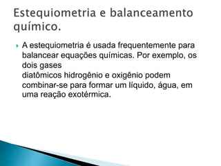 A estequiometria é usada frequentemente para
balancear equações químicas. Por exemplo, os
dois gases
diatômicos hidrogênio e oxigênio podem
combinar-se para formar um líquido, água, em
uma reação exotérmica.
 