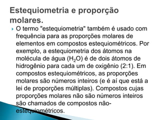 O termo "estequiometria" também é usado com
frequência para as proporções molares de
elementos em compostos estequiométricos. Por
exemplo, a estequiometria dos átomos na
molécula de água (H2O) é de dois átomos de
hidrogênio para cada um de oxigênio (2:1). Em
compostos estequiométricos, as proporções
molares são números inteiros (e é aí que está a
lei de proporções múltiplas). Compostos cujas
proporções molares não são números inteiros
são chamados de compostos não-
estequiométricos.
 