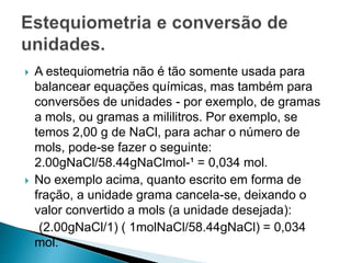  A estequiometria não é tão somente usada para
balancear equações químicas, mas também para
conversões de unidades - por exemplo, de gramas
a mols, ou gramas a mililitros. Por exemplo, se
temos 2,00 g de NaCl, para achar o número de
mols, pode-se fazer o seguinte:
2.00gNaCl/58.44gNaClmol-¹ = 0,034 mol.
 No exemplo acima, quanto escrito em forma de
fração, a unidade grama cancela-se, deixando o
valor convertido a mols (a unidade desejada):
(2.00gNaCl/1) ( 1molNaCl/58.44gNaCl) = 0,034
mol.
 