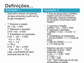 Exemplo 1. Exemplo 2.
 Qual será a massa, em gramas,
de água produzida a partir de 8 g
de gás hidrogênio?
 1° Escrever a reação:
H2 + O2 → H2O
2° Balancear a equação:
2 H2 + O2→ 2 H2O
3° Estabelecer as proporções
2 H2 + O2→ 2 H2O
4 g ---- 32 g
8 g ---- x g
x = 64 g
2 H2 + O2→ 2 H2O
8 g+ 64 g = 72 g
Logo, a quantidade de água
produzida será de 72 g.
 7 mols de álcool etílico (C2H6O)
reagem com O2 e entram em
combustão. Quantas moléculas
de O2 serão consumidas nesta
reação?
 1° escrever a reação:
C2H6O + O2 → CO2 + H2O
2° balancear a equação:
1 C2H6O + 3 O2 → 2 CO2 + 3
H2O
3° Estabelecer as proporções:
1 mol de C2H6O -------- 3 mols de
O2(g)
7 mols de C2H6O -------- x
x = 21 mols de O2
 Sabemos que em 1 mol de
moléculas há 6,02 * 1023
moléculas, então:
1 mol -------- 6,02 * 1023
21 mols ------ x
x = 1,26 * 1025
1,26 * 1025 moléculas de O2 são
consumidas na reação
 