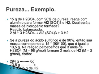  15 g de H2SO4, com 90% de pureza, reage com
alumínio para formar Al2 (SO4)3 e H2. Qual será a
massa de hidrogênio formada?
Reação balanceada:
2 Al + 3 H2SO4→ Al2 (SO4)3 + 3 H2
 Se a pureza do ácido sulfúrico é de 90%, então sua
massa corresponde a 15 * (90/100), que é igual a
13,5 g. Na reação percebemos que 3 mols de
H2SO4 (M = 98 g/mol) formam 3 mols de H2 (M = 2
g/mol), então:
 294 g -------- 6g
13,5 g ---------- x
x = 0,275 g de H2.
 