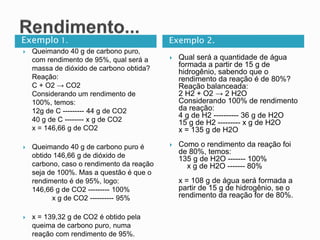 Exemplo 1. Exemplo 2.
 Queimando 40 g de carbono puro,
com rendimento de 95%, qual será a
massa de dióxido de carbono obtida?
Reação:
C + O2 → CO2
Considerando um rendimento de
100%, temos:
12g de C --------- 44 g de CO2
40 g de C -------- x g de CO2
x = 146,66 g de CO2
 Queimando 40 g de carbono puro é
obtido 146,66 g de dióxido de
carbono, caso o rendimento da reação
seja de 100%. Mas a questão é que o
rendimento é de 95%, logo:
146,66 g de CO2 --------- 100%
x g de CO2 ---------- 95%
 x = 139,32 g de CO2 é obtido pela
queima de carbono puro, numa
reação com rendimento de 95%.
 Qual será a quantidade de água
formada a partir de 15 g de
hidrogênio, sabendo que o
rendimento da reação é de 80%?
Reação balanceada:
2 H2 + O2 → 2 H2O
Considerando 100% de rendimento
da reação:
4 g de H2 ---------- 36 g de H2O
15 g de H2 --------- x g de H2O
x = 135 g de H2O
 Como o rendimento da reação foi
de 80%, temos:
135 g de H2O ------- 100%
x g de H2O ------- 80%
x = 108 g de água será formada a
partir de 15 g de hidrogênio, se o
rendimento da reação for de 80%.
 