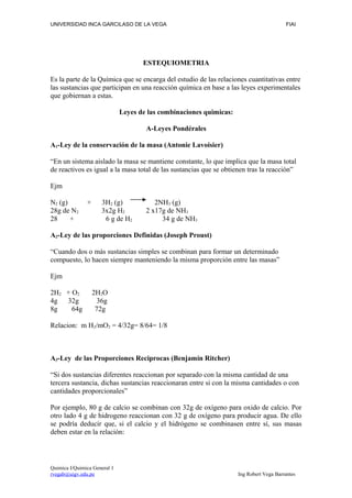 UNIVERSIDAD INCA GARCILASO DE LA VEGA                                                    FIAI




                                     ESTEQUIOMETRIA

Es la parte de la Química que se encarga del estudio de las relaciones cuantitativas entre
las sustancias que participan en una reacción química en base a las leyes experimentales
que gobiernan a estas.

                              Leyes de las combinaciones quimicas:

                                      A-Leyes Pondérales

A1-Ley de la conservación de la masa (Antonie Lavoisier)

“En un sistema aislado la masa se mantiene constante, lo que implica que la masa total
de reactivos es igual a la masa total de las sustancias que se obtienen tras la reacción”

Ejm

N2 (g)         +      3H2 (g)            2NH3 (g)
28g de N2             3x2g H2         2 x17g de NH3
28     +               6 g de H2           34 g de NH3

A2-Ley de las proporciones Definidas (Joseph Proust)

“Cuando dos o más sustancias simples se combinan para formar un determinado
compuesto, lo hacen siempre manteniendo la misma proporción entre las masas”

Ejm

2H2 + O2           2H2O
4g  32g              36g
8g    64g           72g

Relacion: m H2/mO2 = 4/32g= 8/64= 1/8



A3-Ley de las Proporciones Reciprocas (Benjamín Ritcher)

“Si dos sustancias diferentes reaccionan por separado con la misma cantidad de una
tercera sustancia, dichas sustancias reaccionaran entre si con la misma cantidades o con
cantidades proporcionales”

Por ejemplo, 80 g de calcio se combinan con 32g de oxígeno para oxido de calcio. Por
otro lado 4 g de hidrogeno reaccionan con 32 g de oxígeno para producir agua. De ello
se podría deducir que, si el calcio y el hidrógeno se combinasen entre sí, sus masas
deben estar en la relación:




Quimica I/Quimica General 1
rvegab@uigv.edu.pe                                                   Ing Robert Vega Barrantes
 