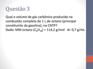Questão 3
Qual o volume de gás carbônico produzido na
combustão completa de 1 L de octano (principal
constituinte da gasolina), na CNTP?
Dado: MM octano (C8H18) = 114,2 g/mol d= 0,7 g/mL
 