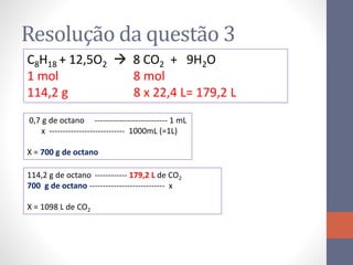 Resolução da questão 3
0,7 g de octano --------------------------- 1 mL
x ---------------------------- 1000mL (=1L)
X = 700 g de octano
C8H18 + 12,5O2  8 CO2 + 9H2O
1 mol 8 mol
114,2 g 8 x 22,4 L= 179,2 L
114,2 g de octano ------------ 179,2 L de CO2
700 g de octano ---------------------------- x
X = 1098 L de CO2
 