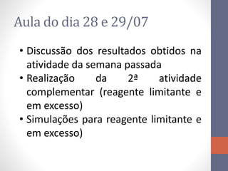 Aula do dia 28 e 29/07
• Discussão dos resultados obtidos na
atividade da semana passada
• Realização da 2ª atividade
complementar (reagente limitante e
em excesso)
• Simulações para reagente limitante e
em excesso)
 