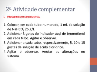 2ª Atividade complementar
I. PROCEDIMENTO EXPERIMENTAL
1. Colocar, em cada tubo numerado, 1 mL da solução
de NaHCO3 25 g/L.
2. Adicionar 3 gotas do indicador azul de bromotimol
em cada tubo. Agitar e observar.
3. Adicionar a cada tubo, respectivamente, 5, 10 e 15
gostas da solução de ácido clorídrico.
4. Agitar e observar. Anotar as alterações no
sistema.
 
