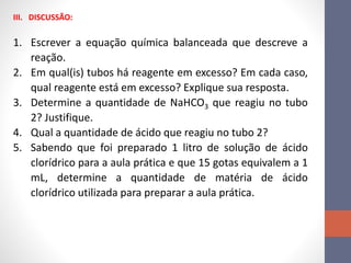 III. DISCUSSÃO:
1. Escrever a equação química balanceada que descreve a
reação.
2. Em qual(is) tubos há reagente em excesso? Em cada caso,
qual reagente está em excesso? Explique sua resposta.
3. Determine a quantidade de NaHCO3 que reagiu no tubo
2? Justifique.
4. Qual a quantidade de ácido que reagiu no tubo 2?
5. Sabendo que foi preparado 1 litro de solução de ácido
clorídrico para a aula prática e que 15 gotas equivalem a 1
mL, determine a quantidade de matéria de ácido
clorídrico utilizada para preparar a aula prática.
 