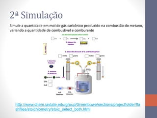 2ª Simulação
Simule a quantidade em mol de gás carbônico produzido na combustão do metano,
variando a quantidade de combustível e comburente
http://www.chem.iastate.edu/group/Greenbowe/sections/projectfolder/fla
shfiles/stoichiometry/stoic_select_both.html
 