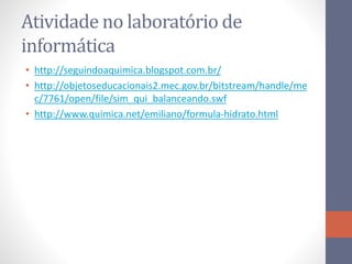 Atividade no laboratório de
informática
• http://seguindoaquimica.blogspot.com.br/
• http://objetoseducacionais2.mec.gov.br/bitstream/handle/me
c/7761/open/file/sim_qui_balanceando.swf
• http://www.quimica.net/emiliano/formula-hidrato.html
 