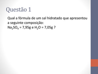 Questão 1
Qual a fórmula de um sal hidratado que apresentou
a seguinte composição:
Na2SO4 = 7,95g e H2O = 7,05g ?
 