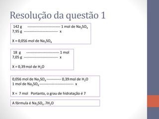 Resolução da questão 1
142 g --------------------------- 1 mol de Na2SO4
7,95 g ---------------------------- x
X = 0,056 mol de Na2SO4
18 g --------------------------- 1 mol
7,05 g ---------------------------- x
X = 0,39 mol de H2O
0,056 mol de Na2SO4 ------------ 0,39 mol de H2O
1 mol de Na2SO4 ---------------------------- x
X = 7 mol Portanto, o grau de hidratação é 7
A fórmula é Na2SO4 .7H2O
 
