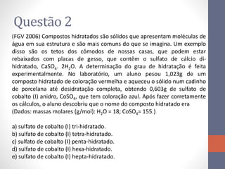 Questão 2
(FGV 2006) Compostos hidratados são sólidos que apresentam moléculas de
água em sua estrutura e são mais comuns do que se imagina. Um exemplo
disso são os tetos dos cômodos de nossas casas, que podem estar
rebaixados com placas de gesso, que contêm o sulfato de cálcio di-
hidratado, CaSO4. 2H2O. A determinação do grau de hidratação é feita
experimentalmente. No laboratório, um aluno pesou 1,023g de um
composto hidratado de coloração vermelha e aqueceu o sólido num cadinho
de porcelana até desidratação completa, obtendo 0,603g de sulfato de
cobalto (I) anidro, CoSO4, que tem coloração azul. Após fazer corretamente
os cálculos, o aluno descobriu que o nome do composto hidratado era
(Dados: massas molares (g/mol): H2O = 18; CoSO4= 155.)
a) sulfato de cobalto (I) tri-hidratado.
b) sulfato de cobalto (I) tetra-hidratado.
c) sulfato de cobalto (I) penta-hidratado.
d) sulfato de cobalto (I) hexa-hidratado.
e) sulfato de cobalto (I) hepta-hidratado.
 