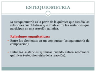 ESTEQUIOMETRIA    La estequiometría es la parte de la química que estudia las relaciones cuantitativas que existe entre las sustancias que participan en una reacción química. Relaciones cuantitativas: Entre los elementos en un compuesto (estequiometría de composición). Entre las sustancias químicas cuando sufren reacciones químicas (estequiometría de la reacción). 