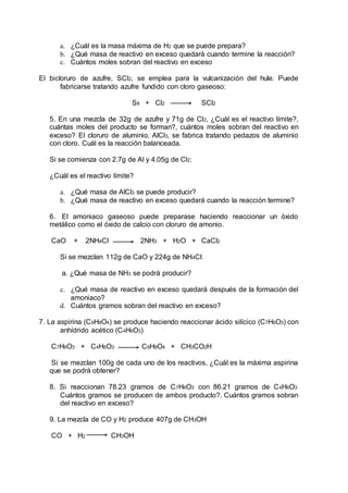 a. ¿Cuál es la masa máxima de H2 que se puede prepara?
b. ¿Qué masa de reactivo en exceso quedará cuando termine la reacción?
c. Cuántos moles sobran del reactivo en exceso
El bicloruro de azufre, SCl2, se emplea para la vulcanización del hule. Puede
fabricarse tratando azufre fundido con cloro gaseoso:
S8 + Cl2 SCl2
5. En una mezcla de 32g de azufre y 71g de Cl2, ¿Cuál es el reactivo límite?,
cuántas moles del producto se forman?, cuántos moles sobran del reactivo en
exceso? El cloruro de aluminio, AlCl3, se fabrica tratando pedazos de aluminio
con cloro. Cuál es la reacción balanceada.
Si se comienza con 2.7g de Al y 4.05g de Cl2:
¿Cuál es el reactivo límite?
a. ¿Qué masa de AlCl3 se puede producir?
b. ¿Qué masa de reactivo en exceso quedará cuando la reacción termine?
6. El amoniaco gaseoso puede preparase haciendo reaccionar un óxido
metálico como el óxido de calcio con cloruro de amonio.
CaO + 2NH4Cl 2NH3 + H2O + CaCl2
Si se mezclan 112g de CaO y 224g de NH4Cl:
a. ¿Qué masa de NH3 se podrá producir?
c. ¿Qué masa de reactivo en exceso quedará después de la formación del
amoniaco?
d. Cuántos gramos sobran del reactivo en exceso?
7. La aspirina (C9H8O4) se produce haciendo reaccionar ácido silícico (C7H6O3) con
anhídrido acético (C4H6O3)
C7H6O3 + C4H6O3 C9H8O4 + CH3CO2H
Si se mezclan 100g de cada uno de los reactivos, ¿Cuál es la máxima aspirina
que se podrá obtener?
8. Si reaccionan 78.23 gramos de C7H6O3 con 86.21 gramos de C4H6O3.
Cuántos gramos se producen de ambos producto?. Cuántos gramos sobran
del reactivo en exceso?
9. La mezcla de CO y H2 produce 407g de CH3OH
CO + H2 CH3OH
 