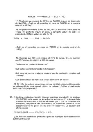 NaHCO3 Na2CO3 + CO2 + H2O
17. Al calentar una muestra de 0.7184g de NaHCO3 impuro, se desprende
de Na2HCO3. ¿Cuál era el porcentaje en masa de NaHCO3 en la muestra
original de 0.7184g?
18. Un pesticida contiene sulfato de talio, Tl2SO4. Al disolver una muestra de
10.20g del pesticida impuro en agua, y agregarle yoduro de sodio se
precipitan 0.1964g de yoduro de talio (I), TlI.
Tl2SO4 + 2NaI 2NaI + Na2SO4
¿Cuál es el porcentaje en masa de Tl2SO4 en la muestra original de
10.20g?
19. Suponga que 16.04g de metano al 73 % de pureza, CH4, se queman
con 18.7 gramos de oxígeno al 85% de pureza
Cuáles son los productos de reacción?
Cuál es la ecuación balanceada de la reacción?
Qué masa de ambos productos requiere para la combustión completa del
metano?
Cuál es la cantidad de moles que sobran del reactivo en exceso
20. Si 10.0g de carbono se combinan con una cantidad estequiométrica exacta
de oxígeno (26.6g) para producir dióxido de carbono, ¿Cuál es el rendimiento
teórico de CO2 (en gramos)?
21. El trastorno metabólico llamado diabetes ocasiona acumulación de acetona
(CH3COCH3) en la sangre de los enfermos no tratados. El enfermo exhala
acetona (Un compuesto volátil) en el aliento, por lo que los diabéticos sin
tratamiento despiden un olor característico. La acetona es producida por la
descomposición de grasas en una serie de reacciones. La ecuación del
último paso es
CH3COCH2CO2H CH3COCH3 + CO2
¿Qué masa de acetona se producirá a partir de 125mg de ácido acetoacético
(CH3COCH2CO2H)?
 