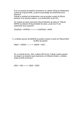 Si en un proceso de nitración de benceno se, obtiene 36.0g de nitrobenceno
a partir de 312g de C6H6, ¿Cuál es el porcentaje de rendimiento de la
reacción?
Calcule la cantidad de nitrobenceno que se produce a partir de 30g de
benceno en la reacción anterior, si su rendimiento es de 70%.
32. Cuando se hacen reaccionar 70g de hidróxido de calcio en 108g de
H3PO4 se obtienen 90.4g de fosfato de calcio. ¿Cuál es el % de
rendimiento de la reacción?
3Ca(OH)2 + 2H3PO4------------> Ca3(PO4)2 + 6H2O.
33. ¿Cuántos gramos de Na2SO4 se pueden producir a partir de 750g de NaCl
de 88% de pureza?
2NaCl + H2SO4 -----------> Na2O4 + 2HCl
34. un mineral de zinc, ZnS, contiene 80% de Zn. Calcule cuantos gramos
de oxígeno se requieren para reaccionar con 450g de mineral. ¿Cuántos
moles de SO2 se forman?
2ZnS + 3O2---------> 2ZnO + 2SO2
 