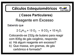 Cálculos Estequiométricos Prof. Fábio
( Casos Particulares)
Reagente em Excesso
Colocando-se 232g de butano para reagir
com 835g de gás oxigênio, responda:
a) Há algum reagente em excesso?
b) Que massa, em gramas, de gás
carbônico é formada?
 