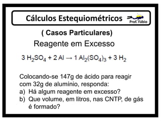 Cálculos Estequiométricos Prof. Fábio
( Casos Particulares)
Reagente em Excesso
Colocando-se 147g de ácido para reagir
com 32g de alumínio, responda:
a) Há algum reagente em excesso?
b) Que volume, em litros, nas CNTP, de gás
é formado?
 