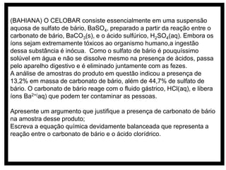 (BAHIANA) O CELOBAR consiste essencialmente em uma suspensão
aquosa de sulfato de bário, BaSO4, preparado a partir da reação entre o
carbonato de bário, BaCO3(s), e o ácido sulfúrico, H2SO4(aq). Embora os
íons sejam extremamente tóxicos ao organismo humano,a ingestão
dessa substância é inócua. Como o sulfato de bário é pouquíssimo
solúvel em água e não se dissolve mesmo na presença de ácidos, passa
pelo aparelho digestivo e é eliminado juntamente com as fezes.
A análise de amostras do produto em questão indicou a presença de
13,2% em massa de carbonato de bário, além de 44,7% de sulfato de
bário. O carbonato de bário reage com o fluido gástrico, HCl(aq), e libera
íons Ba2+(aq) que podem ter contaminar as pessoas.
Apresente um argumento que justifique a presença de carbonato de bário
na amostra desse produto;
Escreva a equação química devidamente balanceada que representa a
reação entre o carbonato de bário e o ácido clorídrico.
 