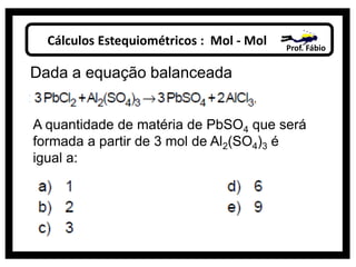 Cálculos Estequiométricos : Mol - Mol Prof. Fábio
Dada a equação balanceada
A quantidade de matéria de PbSO4 que será
formada a partir de 3 mol de Al2(SO4)3 é
igual a:
 