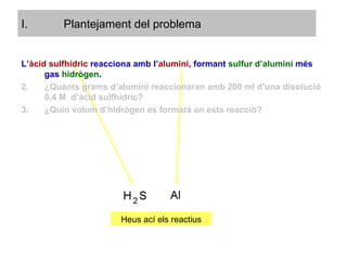 Plantejament del problema L’ àcid sulfhídric  reacciona amb l’ alumini , formant  sulfur d’alumini  més gas   hidrògen . ¿Quànts grams d’alumini reaccionaran amb 200 ml d’una disolució 0,4 M  d’àcid sulfhídric? ¿Quin volum d’hidrògen es formarà en esta reacció? Heus ací els reactius 