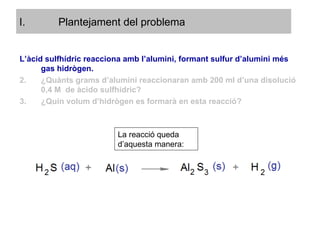 L’àcid sulfhídric reacciona amb l’alumini, formant sulfur d’alumini més gas hidrògen. ¿Quànts grams d’alumini reaccionaran amb 200 ml d’una disolució 0,4 M  de àcido sulfhídric? ¿Quin volum d’hidrògen es formarà en esta reacció? La reacció queda d’aquesta manera: Plantejament del problema 