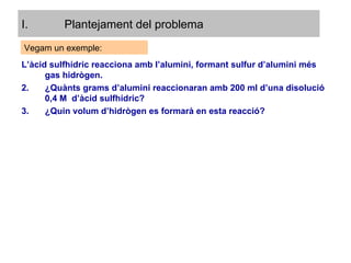 Plantejament del problema L’àcid sulfhídric reacciona amb l’alumini, formant sulfur d’alumini més gas hidrògen. ¿Quànts grams d’alumini reaccionaran amb 200 ml d’una disolució 0,4 M  d’àcid sulfhídric? ¿Quin volum d’hidrògen es formarà en esta reacció? Vegam un exemple: 