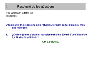 L’àcid sulfhídric reacciona amb l’alumini, formant sulfur d’alumini més gas hidrogen. ¿Quànts grams d’alumini reaccionaran amb 200 ml d’una disolució 0,4 M  d’àcid sulfhídric? Per tant tenim ja totes les respostes: 1,44 g. d’alumini. Resolució de les qüestions 