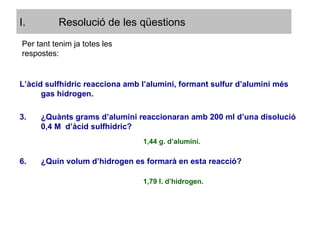 L’àcid sulfhídric reacciona amb l’alumini, formant sulfur d’alumini més gas hidrogen. ¿Quànts grams d’alumini reaccionaran amb 200 ml d’una disolució 0,4 M  d’àcid sulfhídric? ¿Quin volum d’hidrogen es formarà en esta reacció? Per tant tenim ja totes les respostes: 1,44 g. d’alumini. 1,79 l. d’hidrogen. Resolució de les qüestions 