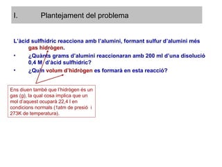 Plantejament del problema L’àcid sulfhídric reacciona amb l’alumini, formant sulfur d’alumini més  gas hidrògen . ¿Quànts grams d’alumini reaccionaran amb 200 ml d’una disolució 0,4 M  d’àcid sulfhídric? ¿Quin  volum d’hidrògen  es formarà en esta reacció? Ens diuen també que l’hidrògen és un gas (g), la qual cosa implica que un mol d’aquest ocuparà 22,4 l en condicions normals (1atm de presió  i 273K de temperatura). 