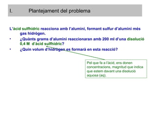 Plantejament del problema L’ àcid sulfhídric  reacciona amb l’alumini, formant sulfur d’alumini més gas hidrògen. ¿Quànts grams d’alumini reaccionaran amb 200 ml d’una  disolució 0,4 M  d’àcid sulfhídric ? ¿Quin volum d’hidrògen es formarà en esta reacció? Pel que fa a l’àcid, ens donen concentracions, magnitud que indica que estem davant una disolució aquosa (aq). 