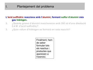 Plantejament del problema L’ àcid sulfhídric  reacciona amb l’ alumini , formant  sulfur d’alumini  més gas   hidrògen . ¿Quànts grams d’alumini reaccionaran amb 200 ml d’una disolució 0,4 M  d’àcid sulfhídric? ¿Quin volum d’hidrògen es formarà en esta reacció? Finalment, hem de saber formular tots els reactius i productes que apareixen a l’exercici. 