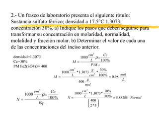 2.- Un frasco de laboratorio presenta el siguiente rótulo: Sustancia sulfato férrico; densidad a 17.5°C 1.3073; concentración 30%. a) Indique los pasos que deben seguirse para transformar su concentración en molaridad, normalidad, molalidad y fracción molar. b) Determinar el valor de cada una de las concentraciones del inciso anterior.  densidad=1.3073 Cc=30% PM Fe2(SO4)3= 400 