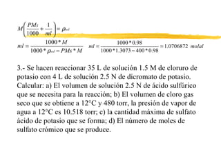 3.- Se hacen reaccionar 35 L de solución 1.5 M de cloruro de potasio con 4 L de solución 2.5 N de dicromato de potasio. Calcular: a) El volumen de solución 2.5 N de ácido sulfúrico que se necesita para la reacción; b) El volumen de cloro gas seco que se obtiene a 12°C y 480 torr, la presión de vapor de agua a 12°C es 10.518 torr; c) la cantidad máxima de sulfato ácido de potasio que se forma; d) El número de moles de sulfato crómico que se produce.  