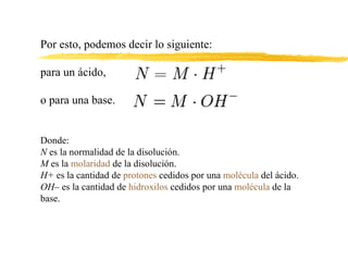 Por esto, podemos decir lo siguiente: para un ácido,  o para una base. Donde: N  es la normalidad de la disolución. M  es la  molaridad  de la disolución. H+  es la cantidad de  protones  cedidos por una  molécula  del ácido. OH–  es la cantidad de  hidroxilos  cedidos por una  molécula  de la base. 