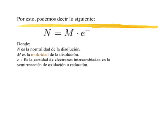 Por esto, podemos decir lo siguiente: Donde: N  es la normalidad de la disolución. M  es la  molaridad  de la disolución. e– : Es la cantidad de electrones intercambiados en la semirreacción de oxidación o reducción. 