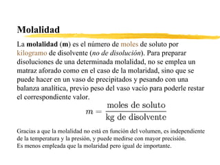 Molalidad  La  molalidad  ( m ) es el número de  moles  de soluto por  kilogramo  de disolvente ( no de disolución ). Para preparar disoluciones de una determinada molalidad, no se emplea un matraz aforado como en el caso de la molaridad, sino que se puede hacer en un vaso de precipitados y pesando con una balanza analítica, previo peso del vaso vacío para poderle restar el correspondiente valor. Gracias a que la molalidad no está en función del volumen, es independiente de la temperatura y la presión, y puede medirse con mayor precisión. Es menos empleada que la molaridad pero igual de importante. 