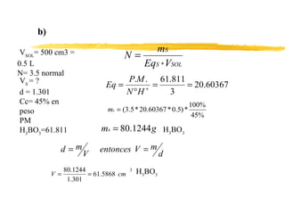 b) V SOL = 500 cm3 =  0.5 L N= 3.5 normal  V S  = ? d = 1.301 Cc= 45% en peso PM H 3 BO 3 =61.811 H 3 BO 3 3   H 3 BO 3 
